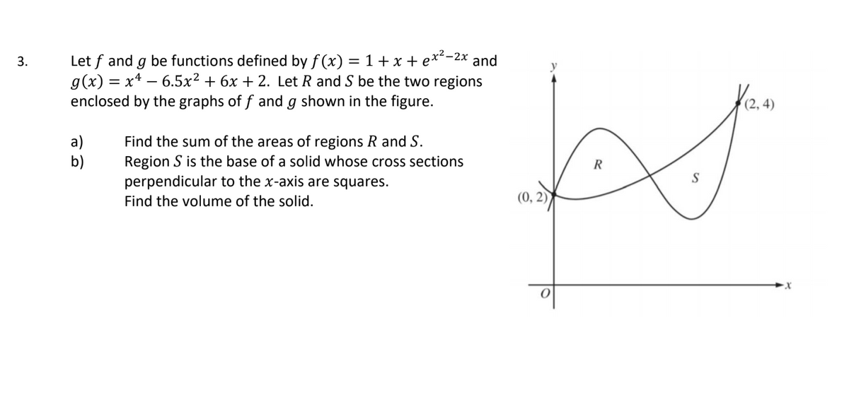 Let f and g be functions defined by f (x) = 1 + x + e**-2x and
g(x) = x* – 6.5x² + 6x + 2. Let R and S be the two regions
enclosed by the graphs of f and g shown in the figure.
3.
a)
b)
Find the sum of the areas of regions R and S.
Region S is the base of a solid whose cross sections
perpendicular to the x-axis are squares.
Find the volume of the solid.
(0, 2)
