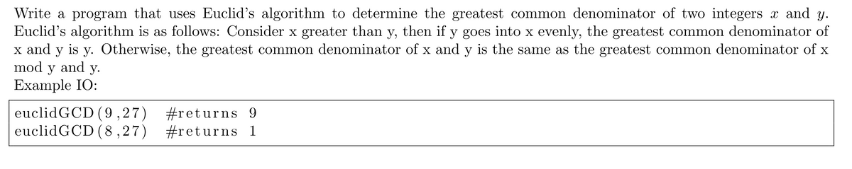 Write a program that uses Euclid's algorithm to determine the greatest common denominator of two integers x and y.
Euclid's algorithm is as follows: Consider x greater than y, then if y goes into x evenly, the greatest common denominator of
Otherwise, the greatest common denominator of x and y is the same as the greatest common denominator of x
x and
y
is
у.
mod
y
and
у.
Example IO:
euclidGCD (9,27)
euclidGCD (8,27)
#returns 9
#returns 1
