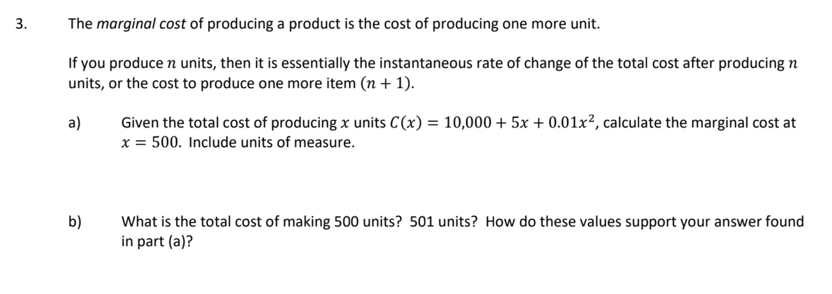 3.
The marginal cost of producing a product is the cost of producing one more unit.
If you produce n units, then it is essentially the instantaneous rate of change of the total cost after producing n
units, or the cost to produce one more item (n + 1).
a)
Given the total cost of producing x units C(x) = 10,000 + 5x + 0.01x², calculate the marginal cost at
x = 500. Include units of measure.
What is the total cost of making 500 units? 501 units? How do these values support your answer found
in part (a)?
b)
