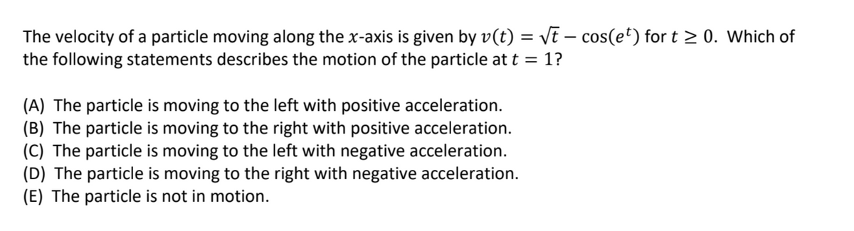 The velocity of a particle moving along the x-axis is given by v(t) = Vt – cos(et) for t > 0. Which of
the following statements describes the motion of the particle at t = 1?
(A) The particle is moving to the left with positive acceleration.
(B) The particle is moving to the right with positive acceleration.
(C) The particle is moving to the left with negative acceleration.
(D) The particle is moving to the right with negative acceleration.
(E) The particle is not in motion.
