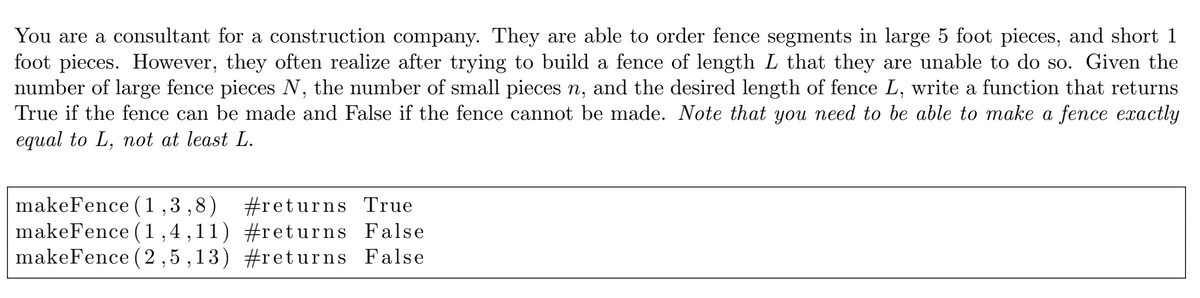 You are a consultant for a construction company. They are able to order fence segments in large 5 foot pieces, and short 1
foot pieces. However, they often realize after trying to build a fence of length L that they are unable to do so. Given the
number of large fence pieces N, the number of small pieces n, and the desired length of fence L, write a function that returns
True if the fence can be made and False if the fence cannot be made. Note that you need to be able to make a fence exactly
equal to L, not at least L.
6,
makeFence (1,3,8)
makeFence (1,4,11) #returns False
makeFence (2 ,5 ,13) #returns False
#returns True
