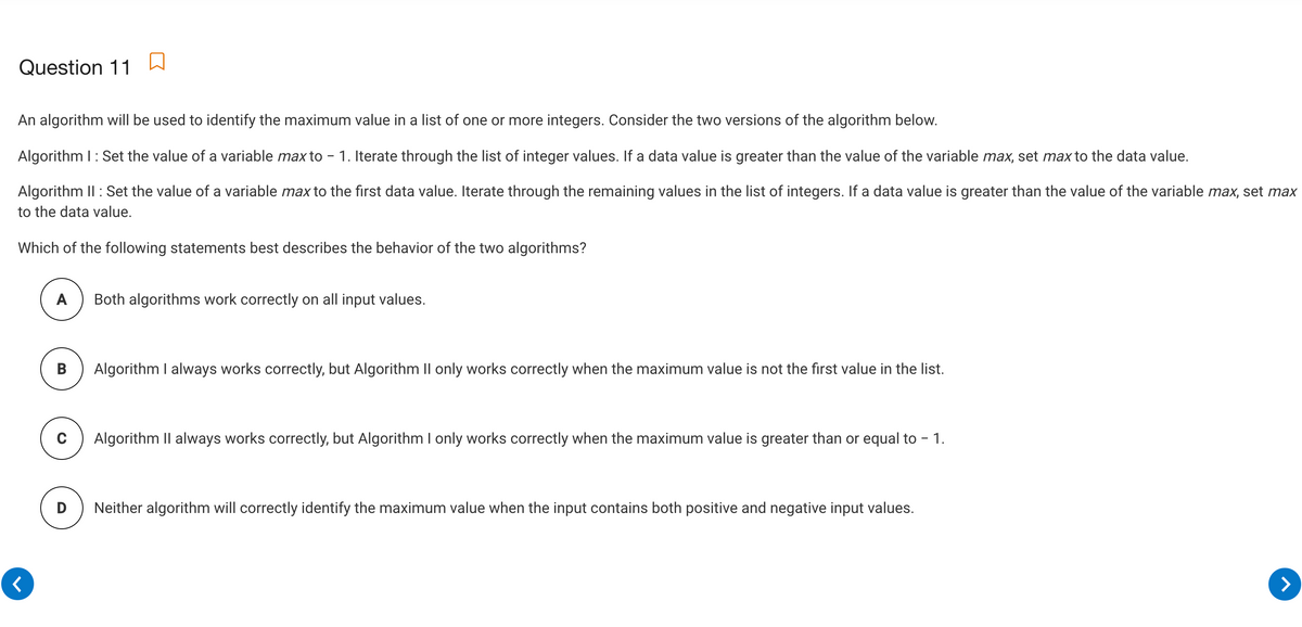 Question 11
An algorithm will be used to identify the maximum value in a list of one or more integers. Consider the two versions of the algorithm below.
Algorithm I: Set the value of a variable max to - 1. Iterate through the list of integer values. If a data value is greater than the value of the variable max, set max to the data value.
Algorithm II : Set the value of a variable max to the first data value. Iterate through the remaining values in the list of integers. If a data value is greater than the value of the variable max, set max
to the data value.
Which of the following statements best describes the behavior of the two algorithms?
A
Both algorithms work correctly on all input values.
В
Algorithm I always works correctly, but Algorithm II only works correctly when the maximum value is not the first value in the list.
Algorithm Il always works correctly, but Algorithm I only works correctly when the maximum value is greater than or equal to - 1.
D
Neither algorithm will correctly identify the maximum value when the input contains both positive and negative input values.
