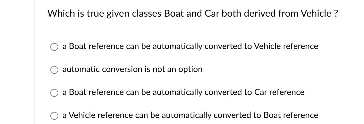 Which is true given classes Boat and Car both derived from Vehicle ?
a Boat reference can be automatically converted to Vehicle reference
automatic conversion is not an option
a Boat reference can be automatically converted to Car reference
a Vehicle reference can be automatically converted to Boat reference
