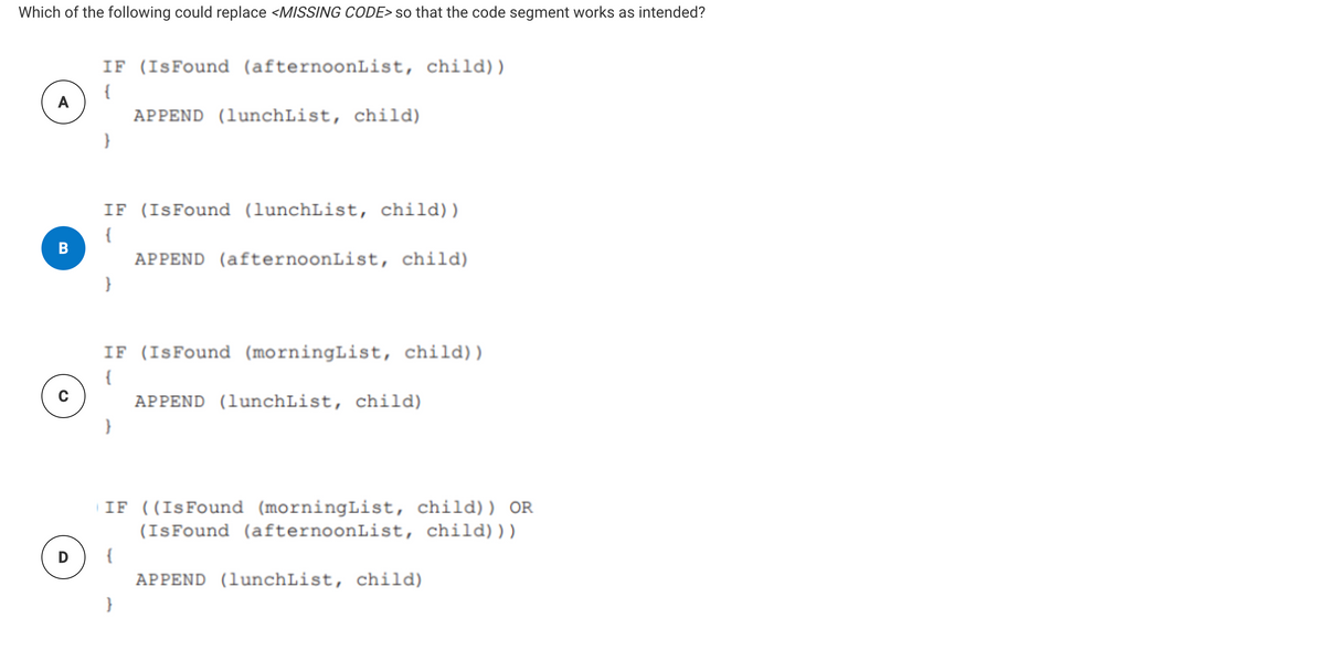 Which of the following could replace <MISSING CODE> so that the code segment works as intended?
IF (IsFound (afternoonList, child))
{
A
APPEND (lunchList, child)
IF (ISFound (lunchList, child))
{
B
APPEND (afternoonList, child)
}
IF (IsFound (morningList, child) )
{
APPEND (lunchList, child)
IF ((IsFound (morningList, child)) OR
(IsFound (afternoonList, child)))
D
{
APPEND (lunchList, child)
}
