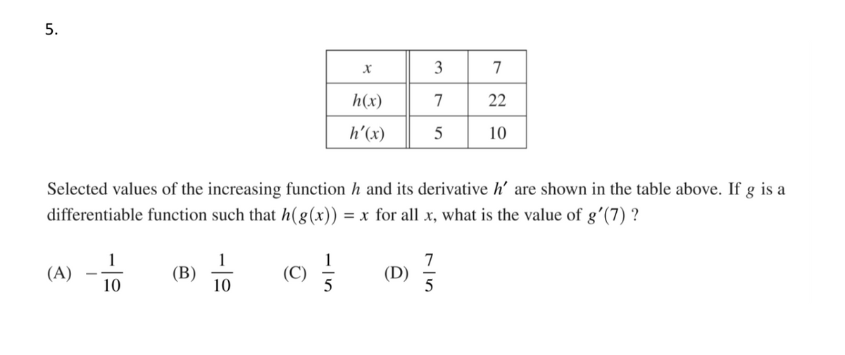 5.
3
7
h(x)
7
22
h'(x)
5
10
Selected values of the increasing function h and its derivative h' are shown in the table above. If g is a
differentiable function such that h(8(x)):
= x for all x, what is the value of g'(7) ?
1
(B)
10
7
(D)
(A)
(C)
10
