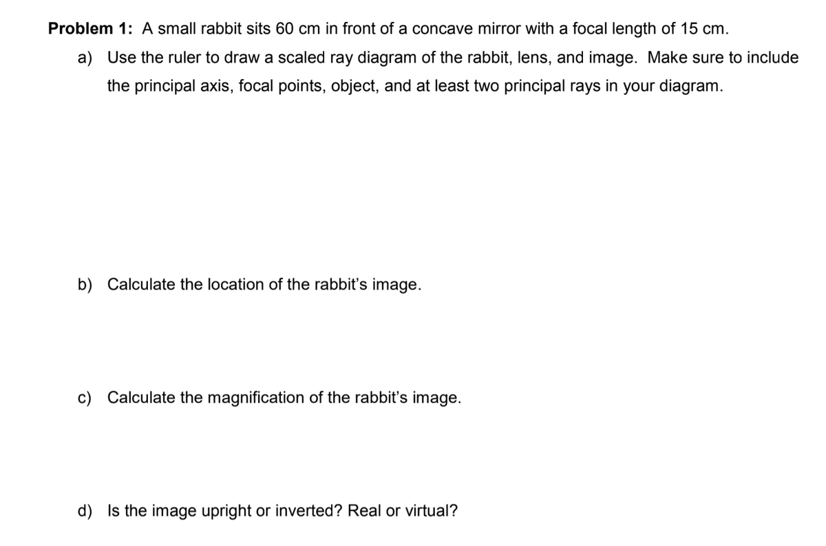 Problem 1: A small rabbit sits 60 cm in front of a concave mirror with a focal length of 15 cm.
a) Use the ruler to draw a scaled ray diagram of the rabbit, lens, and image. Make sure to include
the principal axis, focal points, object, and at least two principal rays in your diagram.
b) Calculate the location of the rabbit's image.
c) Calculate the magnification of the rabbit's image.
d) Is the image upright or inverted? Real or virtual?
