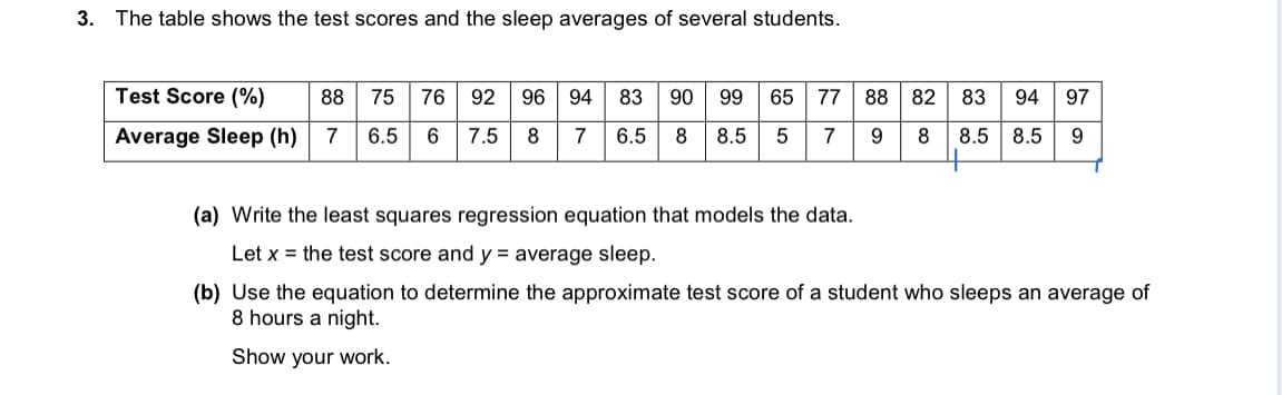 3. The table shows the test scores and the sleep averages of several students.
Test Score (%)
88
75
76
92
96
94
83
90
99
65
77
88 82
83
94
97
Average Sleep (h)
7
6.5
7.5
8
7
6.5
8
8.5
5
7
9.
8
8.5
8.5
(a) Write the least squares regression equation that models the data.
Let x = the test score and y = average sleep.
(b) Use the equation to determine the approximate test score of a student who sleeps an average of
8 hours a night.
Show your work.
