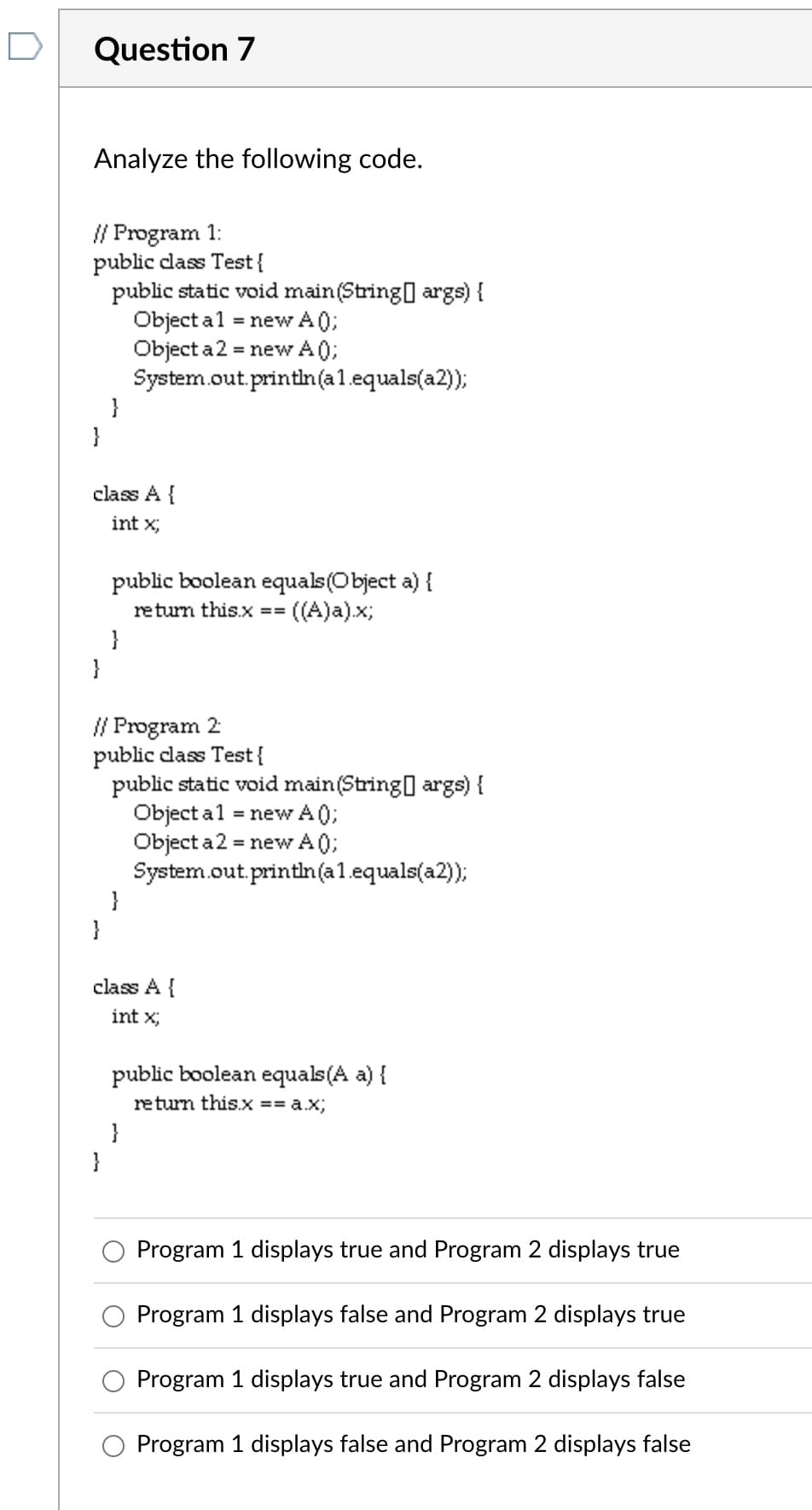 Question 7
Analyze the following code.
// Program 1:
public class Test{
public static void main(String[] args) {
Object a1 = new A0);
Object a 2 = new A0);
System.out.println(a1.equals(a2));
}
}
class A {
int x;
public boolean equals(Object a) {
= ((A)a).x;
return this.x ==
}
}
// Program 2
public class Test{
public static void main(String[] args) {
Object a 1 = new A0);
Object a 2 = new A0);
System.out.println(a1.equals(a2));
}
class A {
int x;
public boolean equals(A a) {
return this.x == a.x;
}
}
Program 1 displays true and Program 2 displays true
Program 1 displays false and Program 2 displays true
Program 1 displays true and Program 2 displays false
O Program 1 displays false and Program 2 displays false