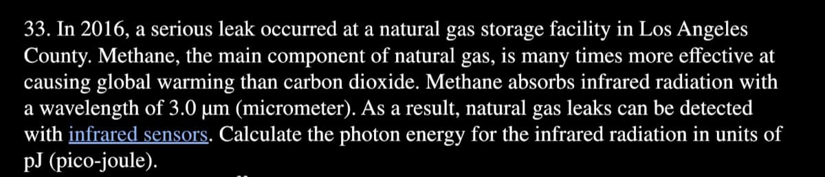 33. In 2016, a serious leak occurred at a natural gas storage facility in Los Angeles
County. Methane, the main component of natural gas, is many times more effective at
causing global warming than carbon dioxide. Methane absorbs infrared radiation with
a wavelength of 3.0 µm (micrometer). As a result, natural gas leaks can be detected
with infrared sensors. Calculate the photon energy for the infrared radiation in units of
рJ (pіcо-joule).
