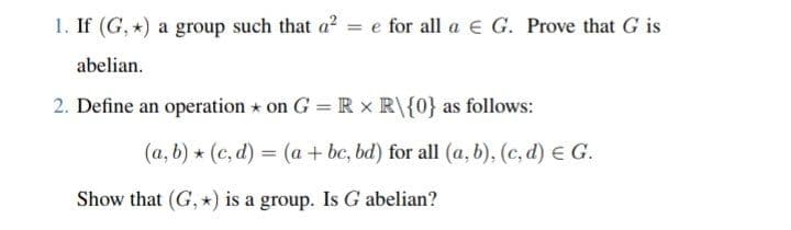 1. If (G,*) a group such that a² = e for all a € G. Prove that G is
abelian.
2. Define an operation on G =R x R\{0} as follows:
(a, b) (c,d) = (a + bc, bd) for all (a, b), (c,d) € G.
Show that (G, *) is a group. Is G abelian?