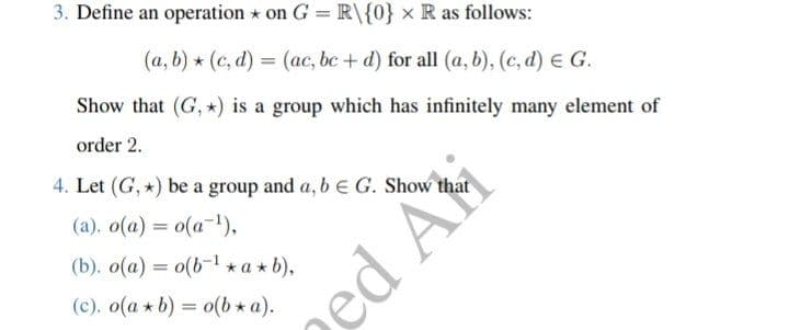 3. Define an operation on G = R\{0} x R as follows:
(a, b) (c,d) = (ac, bc + d) for all (a, b), (c,d) € G.
Show that (G, *) is a group which has infinitely many element of
order 2.
4. Let (G, *) be a group and a, b E G. Show that
(a). o(a) = o(a-¹),
(b). o(a) = o(b¹ *a*b),
(c). o(a*b) = o(b* a).
ed Ati