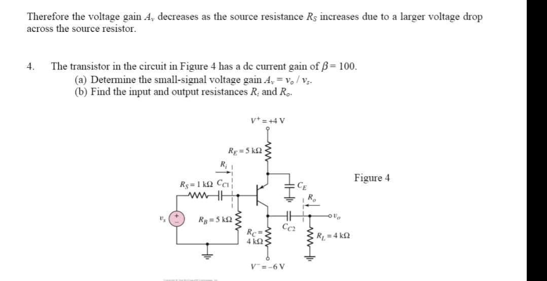 Therefore the voltage gain A, decreases as the source resistance Rs increases due to a larger voltage drop
across the source resistor.
4. The transistor in the circuit in Figure 4 has a dc current gain of ß= 100.
(a) Determine the small-signal voltage gain A, vo / Vs-
(b) Find the input and output resistances R₂ and Ro.
V+ = +4 V
R₁
Figure 4
Rs=1kQ Cci
www.l
RB=5 kQ2
RE= 5 kn
HH₁ =
Cc₂
Rc=
4 ΚΩ;
V=-6 V
Ro
vo
R₁ = 4 k