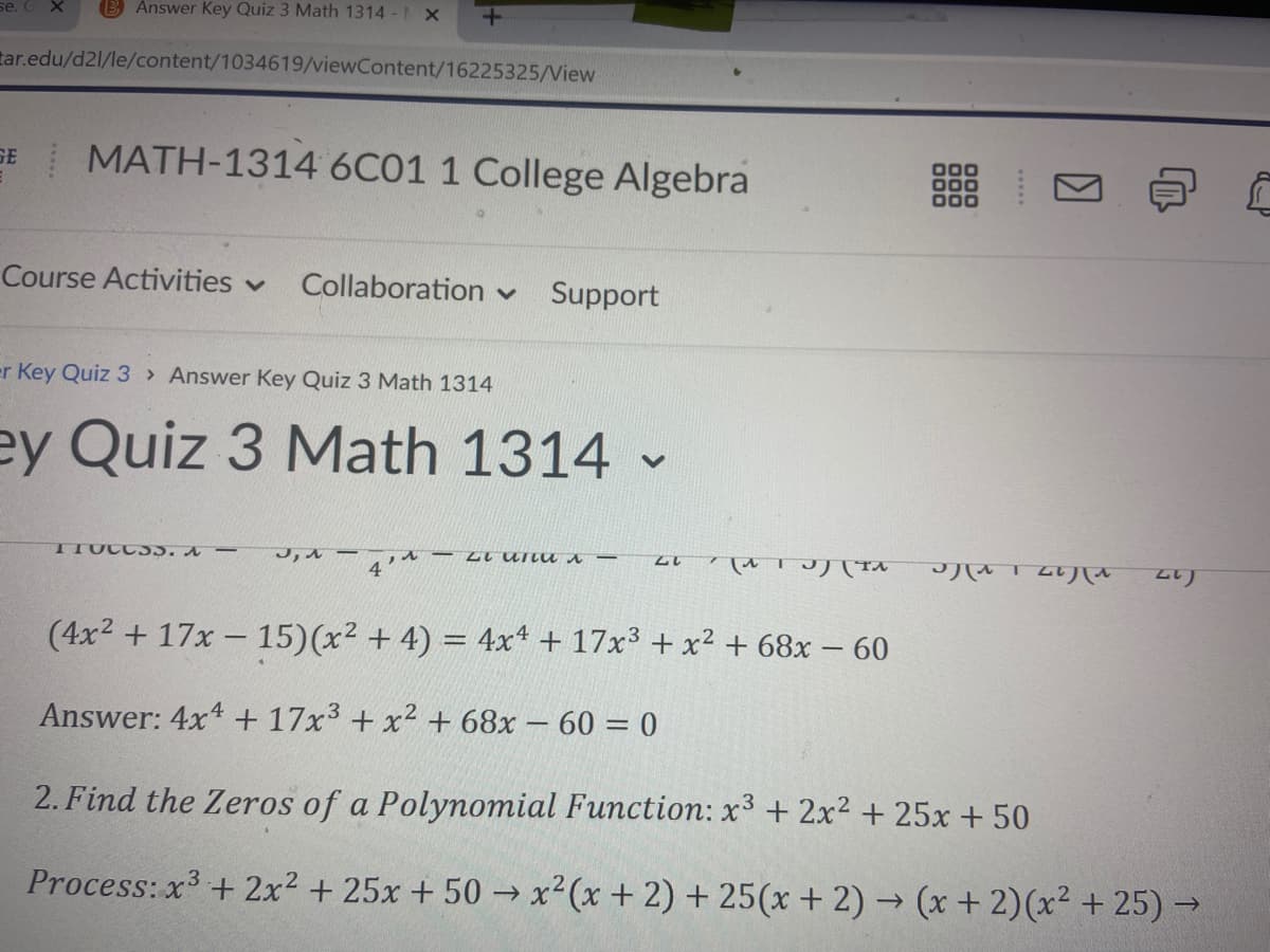 se.
B Answer Key Quiz 3 Math 1314 - x
tar.edu/d21/le/content/1034619/viewContent/16225325/View
MATH-1314 6C01 1 College Algebra
GE
Course Activities v
Collaboration v
Support
er Key Quiz 3 Answer Key Quiz 3 Math 1314
ey Quiz 3 Math 1314
TTUCC 55. A -
ル
4
alパTA
八 TLり八を
2り
(4x2 + 17x - 15)(x² + 4) = 4xt + 17x3 + x2 + 68x – 60
Answer: 4x4 + 17x3 + x2 + 68x – 60 = 0
2. Find the Zeros of a Polynomial Function: x³ + 2x2 + 25x + 50
Process: x + 2x2 + 25x + 50 → x² (x+2) + 25(x+2)→ (x + 2)(x² + 25) →
->
