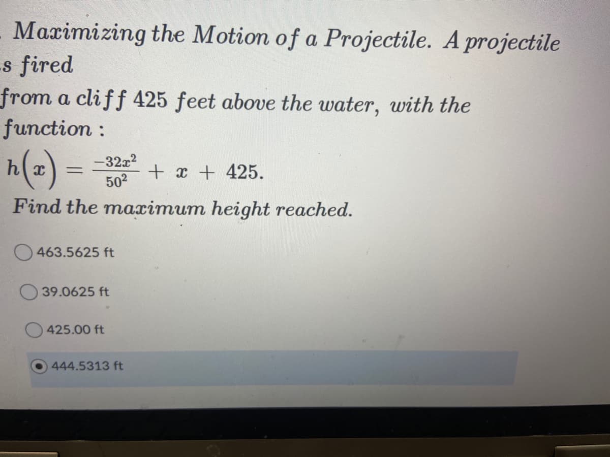 Maximizing the Motion of a Projectile. A projectile
s fired
from a cliff 425 feet above the water, with the
function :
h x
-32x2
+ x + 425.
502
Find the maximum height reached.
O 463.5625 ft
39.0625 ft
425.00 ft
444.5313 ft

