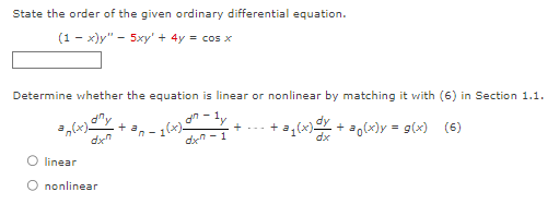 State the order of the given ordinary differential equation.
(1-x)y" — 5xy' + 4y = cos x
Determine whether the equation is linear or nonlinear by matching it with (6) in Section 1.1.
x) = +
017
dxn-1
+ a
dxn
= n(x).
O linear
O nonlinear
·+@₁(x) +
+ ao(x)y= g(x) (6)