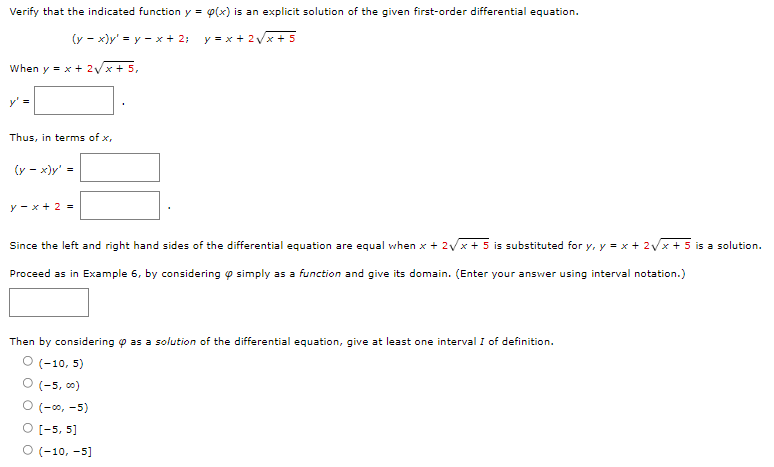 Verify that the indicated function y = p(x) is an explicit solution of the given first-order differential equation.
(y - x)y' = y = x + 2;
y = x + 2√x+5
When y = x + 2√x + 5,
y' =
Thus, in terms of x,
(y - x)y' =
y-x+ 2 =
Since the left and right hand sides of the differential equation are equal when x + 2√x+5 is substituted for y, y = x + 2√x + 5 is a solution.
Proceed as in Example 6, by considering simply as a function and give its domain. (Enter your answer using interval notation.)
Then by considering as a solution of the differential equation, give at least one interval I of definition.
O (-10, 5)
O (-5,00)
O (-00,-5)
O [-5, 5]
O (-10, -5]