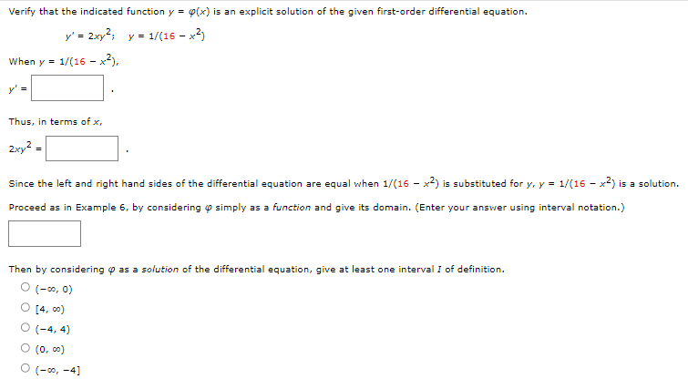 Verify that the indicated function y = p(x) is an explicit solution of the given first-order differential equation.
y' = 2xy²; y = 1/(16 - x²)
When y= 1/(16 - x²),
y' =
Thus, in terms of x,
2xy² =
Since the left and right hand sides of the differential equation are equal when 1/(16-x2) is substituted for y, y = 1/(16-x2) is a solution.
Proceed as in Example 6, by considering simply as a function and give its domain. (Enter your answer using interval notation.)
Then by considering as a solution of the differential equation, give at least one interval I of definition.
0 (-00, 0)
O [4,00)
(-4,4)
0 (0,00)
O (-∞, -4]