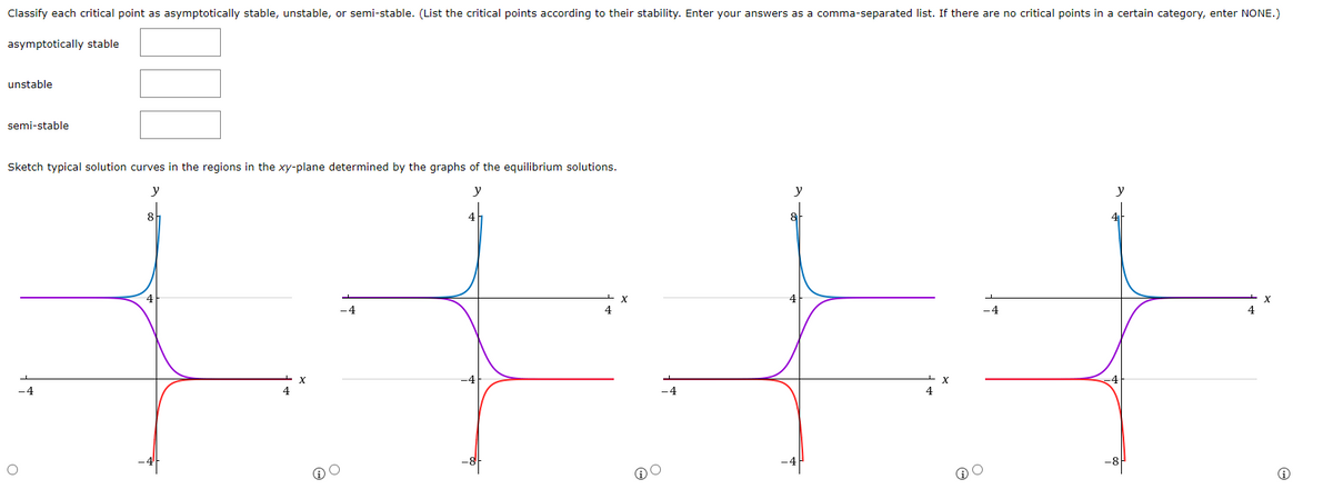 Classify each critical point as asymptotically stable, unstable, or semi-stable. (List the critical points according to their stability. Enter your answers as a comma-separated list. If there are no critical points in a certain category, enter NONE.)
asymptotically stable
unstable
semi-stable
Sketch typical solution curves in the regions in the xy-plane determined by the graphs of the equilibrium solutions.
y
y
-4
X
-4
@
y
@O
-4
y
X