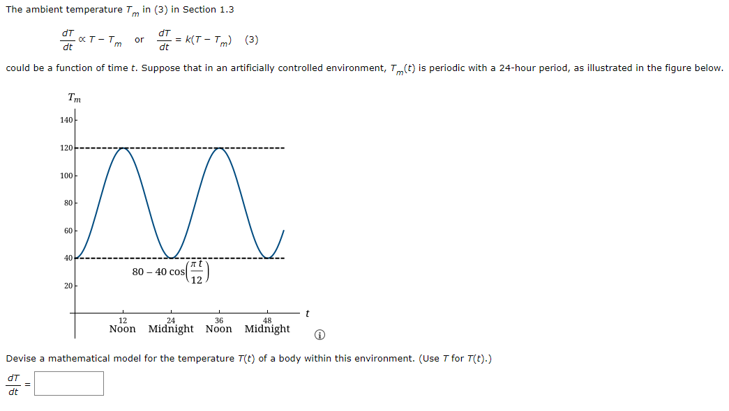 The ambient temperature 7 in (3) in Section 1.3
dT
.xT-Tm
dt
could be a function of time t. Suppose that in an artificially controlled environment, T(t) is periodic with a 24-hour period, as illustrated in the figure below.
dT
dt
=
Tm
140
120
100
M
8040 cos
80
60
40
or
20
= K(T-Tm) (3)
12
24
36
48
Noon Midnight Noon Midnight
Devise a mathematical model for the temperature T(t) of a body within this environment. (Use T for T(t).)
dT
dt