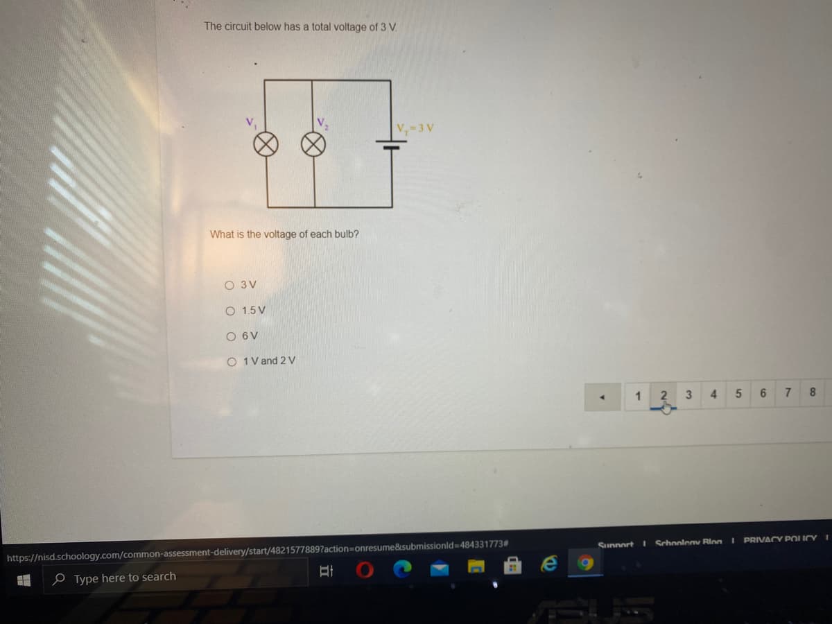 The circuit below has a total voltage of 3 V.
V=3 V
What is the voltage of each bulb?
O 3V
O 1.5 V
O 6V
O 1V and 2 V
3
4.
6
Sunnort
I Schoolenv Rinn I PRIVACY POICY
https://nisd.schoology.com/common-assessment-delivery/start/48215778897action=onresume&submissionld=484331773#
e Type here to search
