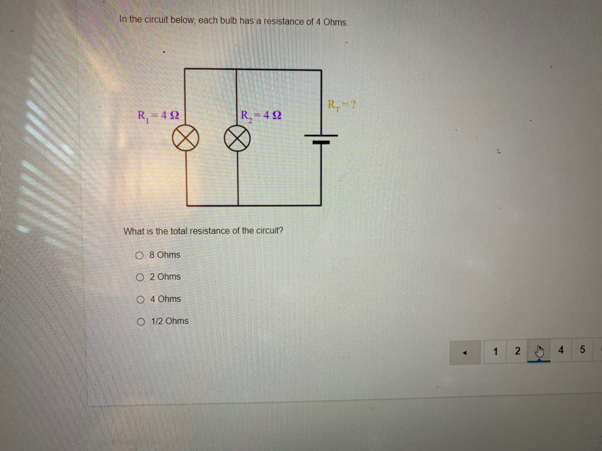 In the circuit below, each bulb has a resistance of 4 Ohms.
R,-?
R,= 4 2
R. =4 2
What is the total resistance of the circuit?
O 8 Ohms
O 2 Ohms
O 4 Ohms
O 1/2 Ohms
1
4.
