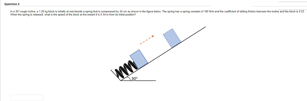 Question 3
In a 30°-rough incline, a 1.25 kg block is initially at rest beside a spring that is compressed by 24 cm as shown in the figure below. The spring has a spring constant of 180 N/m and the coefficient of sliding friction between the incline and the block is 0.23.
When the spring is released, what is the speed of the block at the instant it is 0.34 m from its initial position?
ww
30⁰
■