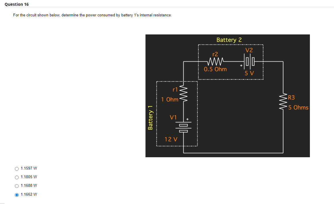 Question 16
For the circuit shown below, determine the power consumed by battery 1's internal resistance.
O 1.1597 W
O 1.1805 W
O 1.1688 W
Ⓒ 1.1662 W
Battery 1
…..…….…….….
r1
1 Ohm
V1
ww
Hola
12 V
Battery 2
r2
www
0.5 Ohm
V2
5 V
ww
R3
*5 Ohms