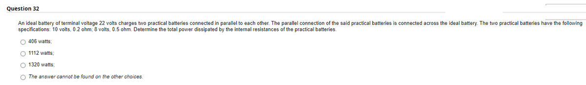 Question 32
An ideal battery of terminal voltage 22 volts charges two practical batteries connected in parallel to each other. The parallel connection of the said practical batteries is connected across the ideal battery. The two practical batteries have the following
specifications: 10 volts, 0.2 ohm; 8 volts, 0.5 ohm. Determine the total power dissipated by the internal resistances of the practical batteries.
406 watts;
O 1112 watts;
O 1320 watts;
O The answer cannot be found on the other choices.