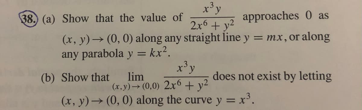 x'y
2.r6 + v2 approaches 0 as
38. (a) Show that the value of
(x, y)→ (0, 0) along any straight line y = mx,or along
any parabola y = kx².
%3D
x'y
does not exist by letting
lim
(x,y)→ (0,0) 2x6 + y2
(x, y)→ (0, 0) along the curve y = x³.
(b) Show that
