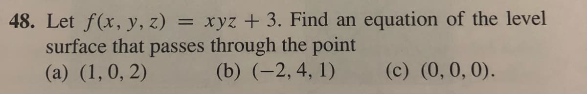 48. Let f(x, y, z) = xyz + 3. Find an equation of the level
surface that passes through the point
(a) (1,0, 2)
(b) (-2, 4, 1)
(c) (0,0, 0).
