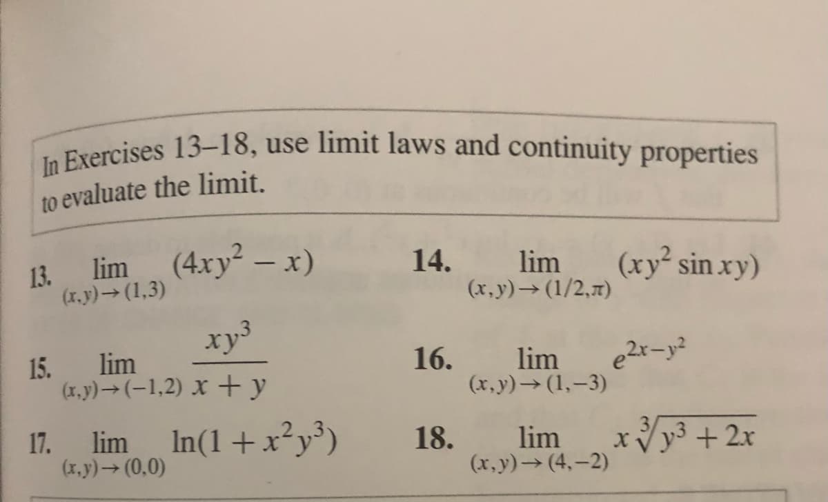 In Exercises 13-18, use limit laws and continuity properties
Frercises 13-18, use limit laws and continuity properties
to evaluate the limit.
lim (4xy² – x)
(xy² sin xy)
13.
14.
lim
(x.y)→(1,3)
(x,y) (1/2,7)
xy
15. lim
(x.y)→(-1,2) x +y
16.
lim
(x,y)→(1,–3)
17.
(x.y)→ (0,0)
lim In(1+x²y³)
18.
lim
xVy3 + 2x
(x,y) (4,-2)
