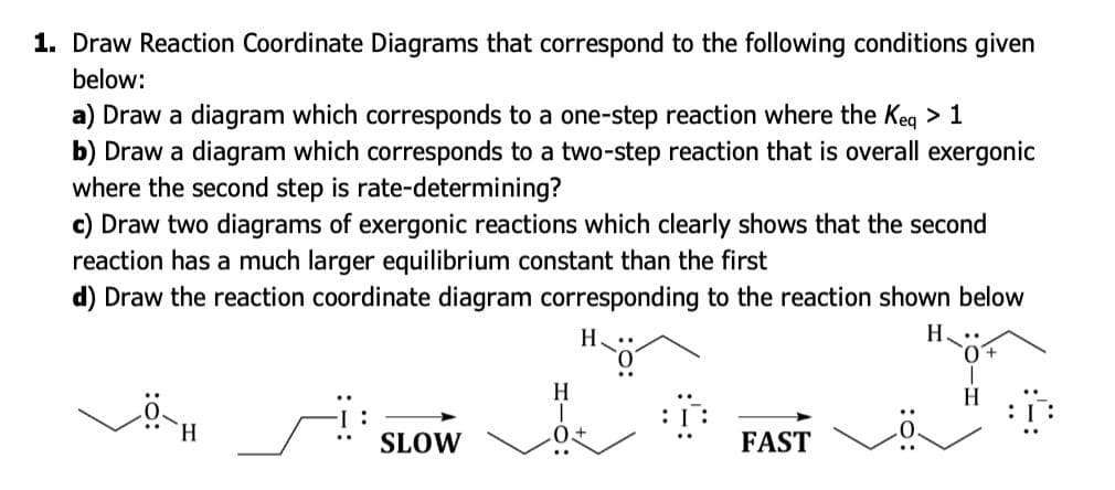 1. Draw Reaction Coordinate Diagrams that correspond to the following conditions given
below:
a) Draw a diagram which corresponds to a one-step reaction where the Keg > 1
b) Draw a diagram which corresponds to a two-step reaction that is overall exergonic
where the second step is rate-determining?
c) Draw two diagrams of exergonic reactions which clearly shows that the second
reaction has a much larger equilibrium constant than the first
d) Draw the reaction coordinate diagram corresponding to the reaction shown below
Н.
H
H
SLOW
0+
FAST
