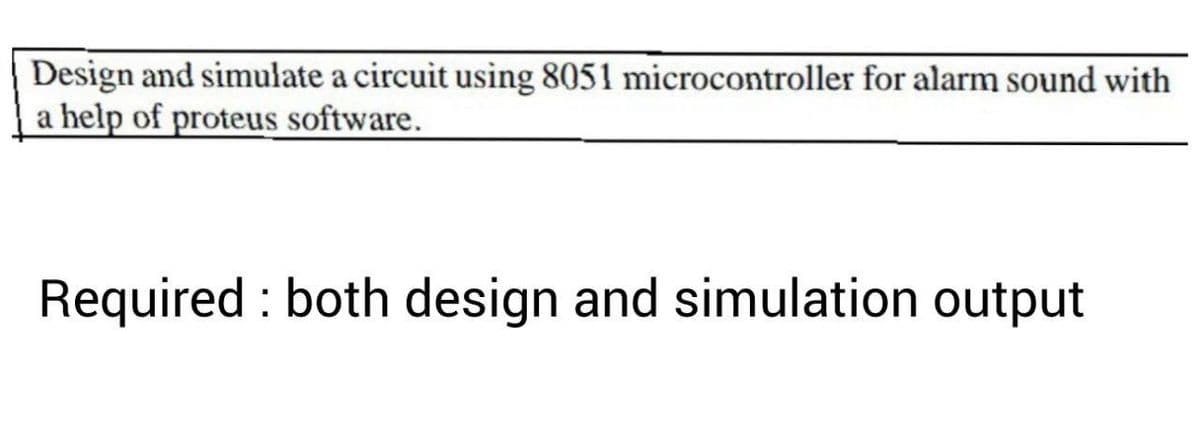 Design and simulate a circuit using 8051 microcontroller for alarm sound with
a help of proteus software.
Required : both design and simulation output
