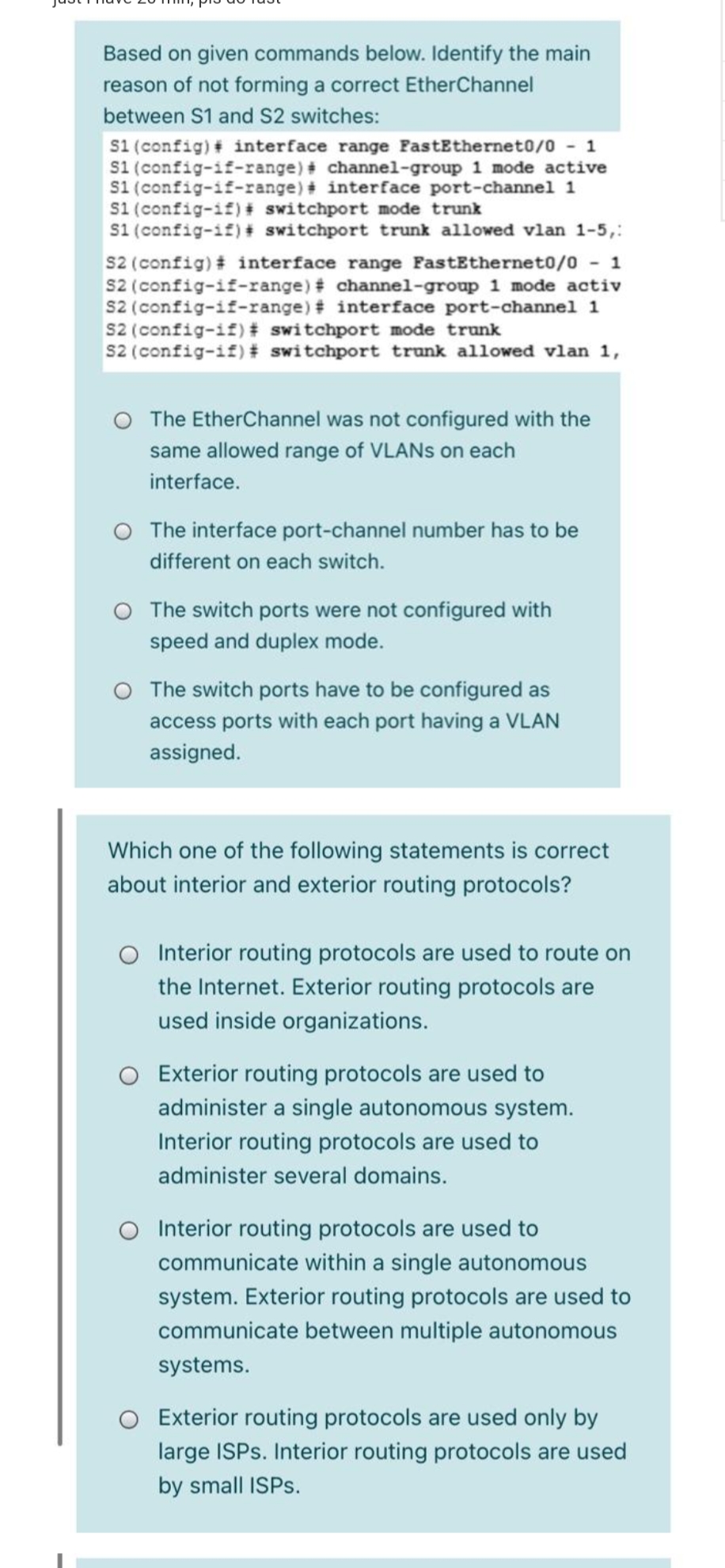 Based on given commands below. Identify the main
reason of not forming a correct EtherChannel
between S1 and S2 switches:
s1 (config) # interface range FastEthernet0/0 - 1
S1 (config-if-range) # channel-group 1 mode active
s1 (config-if-range) # interface port-channel 1
s1 (config-if)+ switchport mode trunk
s1 (config-if) # switchport trunk allowed vlan 1-5,:
s2 (config) # interface range FastEthernet0/0 - 1
s2 (config-if-range) # channel-group 1 mode activ
s2 (config-if-range) # interface port-channel 1
s2 (config-if) # switchport mode trunk
s2 (config-if) # switchport trunk allowed vlan 1,
O The EtherChannel was not configured with the
same allowed range of VLANS on each
interface.
The interface port-channel number has to be
different on each switch.
O The switch ports were not configured with
speed and duplex mode.
O The switch ports have to be configured as
access ports with each port having a VLAN
assigned.
Which one of the following statements is correct
about interior and exterior routing protocols?
Interior routing protocols are used to route on
the Internet. Exterior routing protocols are
used inside organizations.
Exterior routing protocols are used to
administer a single autonomous system.
Interior routing protocols are used to
administer several domains.
O Interior routing protocols are used to
communicate within a single autonomous
system. Exterior routing protocols are used to
communicate between multiple autonomous
systems.
Exterior routing protocols are used only by
large ISPS. Interior routing protocols are used
by small ISPS.
