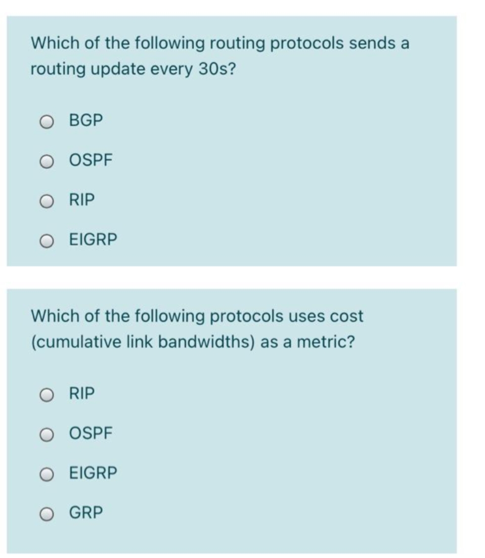 Which of the following routing protocols sends a
routing update every 30s?
BGP
OSPF
O RIP
EIGRP
Which of the following protocols uses cost
(cumulative link bandwidths) as a metric?
RIP
O OSPF
O EIGRP
GRP
