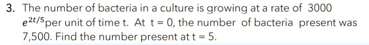 3. The number of bacteria in a culture is growing at a rate of 3000
e2t/5 per unit of time t. At t = 0, the number of bacteria present was
7,500. Find the number present at t = 5.