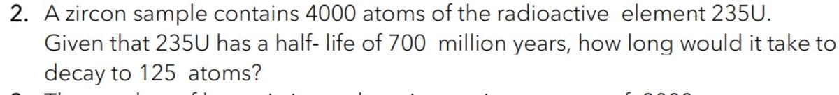 2. A zircon sample contains 4000 atoms of the radioactive element 235U.
Given that 235U has a half- life of 700 million years, how long would it take to
decay to 125 atoms?