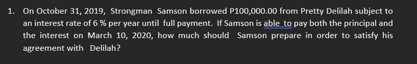 1. On October 31, 2019, Strongman Samson borrowed P100,000.00 from Pretty Delilah subject to
an interest rate of 6% per year until full payment. If Samson is able to pay both the principal and
the interest on March 10, 2020, how much should Samson prepare in order to satisfy his
agreement with Delilah?