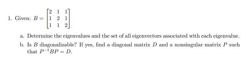 [2 1 1]
1. Given: B = 1 2 1
1 1 2]
a. Determine the eigenvalues and the set of all eigenvectors associated with each eigenvalue.
b. Is B diagonalizable? If yes, find a diagonal matrix D and a nonsingular matrix P such
that P-¹BP = D.