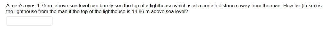 A man's eyes 1.75 m. above sea level can barely see the top of a lighthouse which is at a certain distance away from the man. How far (in km) is
the lighthouse from the man if the top of the lighthouse is 14.86 m above sea level?