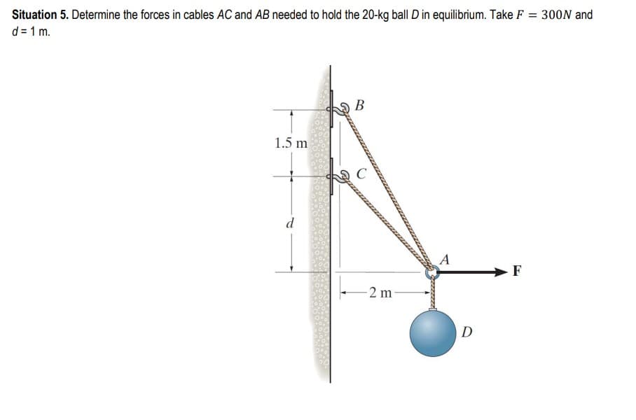 Situation 5. Determine the forces in cables AC and AB needed to hold the 20-kg ball D in equilibrium. Take F = 300N and
d = 1 m.
1.5 m
B
C
-2 m
A
D
F