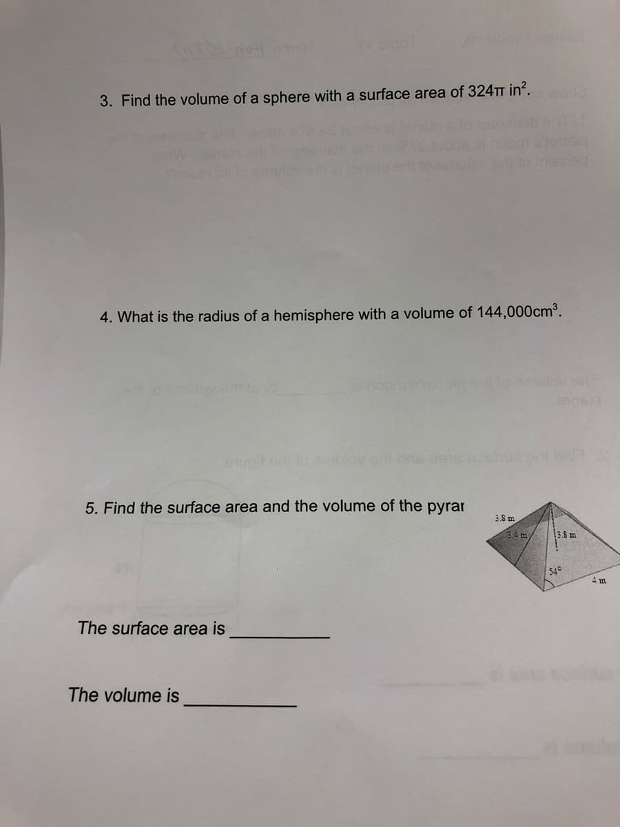 wode
3. Find the volume of a sphere with a surface area of 324TT in?.
4. What is the radius of a hemisphere with a volume of 144,000cm³.
to emulov s
er to emulev a to
bisuer
ewot en to slov er bns ee
5. Find the surface area and the volume of the pyrar
3.8 m
34 m
3.8 m
54°
4 m
The surface area is
The volume is
