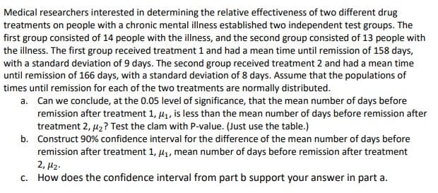 Medical researchers interested in determining the relative effectiveness of two different drug
treatments on people with a chronic mental illness established two independent test groups. The
first group consisted of 14 people with the illness, and the second group consisted of 13 people with
the illness. The first group received treatment 1 and had a mean time until remission of 158 days,
with a standard deviation of 9 days. The second group received treatment 2 and had a mean time
until remission of 166 days, with a standard deviation of 8 days. Assume that the populations of
times until remission for each of the two treatments are normally distributed.
a. Can we conclude, at the 0.05 level of significance, that the mean number of days before
remission after treatment 1, µ1, is less than the mean number of days before remission after
treatment 2, µ2? Test the clam with P-value. (Just use the table.)
b. Construct 90% confidence interval for the difference of the mean number of days before
remission after treatment 1, µ1, mean number of days before remission after treatment
2, µ2.
c. How does the confidence interval from part b support your answer in part a.
