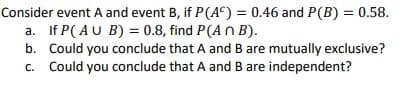 Consider event A and event B, if P(A°) = 0.46 and P(B) = 0.58.
a. If P( AU B) = 0.8, find P(A n B).
b. Could you conclude that A and B are mutually exclusive?
c. Could you conclude that A and B are independent?

