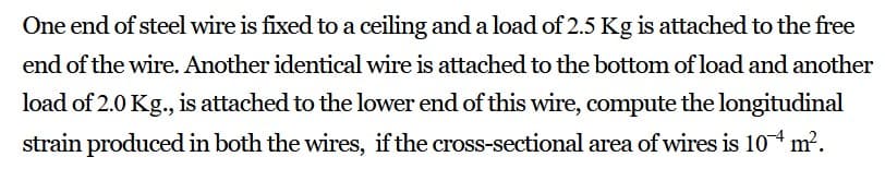 One end of steel wire is fixed to a ceiling and a load of 2.5 Kg is attached to the free
end of the wire. Another identical wire is attached to the bottom of load and another
load of 2.0 Kg., is attached to the lower end of this wire, compute the longitudinal
strain produced in both the wires, if the cross-sectional area of wires is 104 m².
