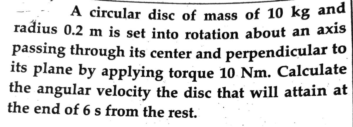 A circular disc of mass of 10 kg and
radius 0.2 m is set into rotation about an axis
passing through its center and perpendicular to
its plane by applying torque 10 Nm. Calculate
the angular velocity the disc that will attain at
the end of 6 s from the rest.
