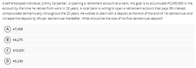 A self employed individual, Jimmy Carpenter, is opening a retirement account at a bank. His goal is to accumulate P2,000,000 in the
account by the time he retires from work in 20 years. A local bank is willing to open a retirement account that pays 8% interest,
compounded semiannually, throughout the 20 years. He wishes to start with a deposit at the end of the end of 1st semiannual and
increase the deposit by 4% per semiannual thereafter. What should be the size of his first semiannual deposit?
A $7,458
B
$6,275
C) $10,831
$5,230
