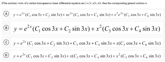 If the auxiliary roots of a certain homogeneous linear differential equation are 2= 3i, +3i, +3i then the corresponding general solution is
A
y = e²* (C, cos 3x + C, sin 3x) + xe²* (C; cos 3.x + C, sin 3x) + x²e²* (C; cos 3x+ C, sin 3x)
® y = e2* (C cos 3x + C, sin 3x) + x²(C; cos 3x + C4 sin 3x)
B
y = e2* (C, cos 3x+C2 sin 3x)+ C; cos 3x + C, sin 3x + x(C; cos 3x+ C, sin 3x)
O y= e2* (C, cos 3.x + C, sin 3x) + x(C; cos 3x+ C, sin 3x)+x² (Cs cos 3x + C, sin 3x)
