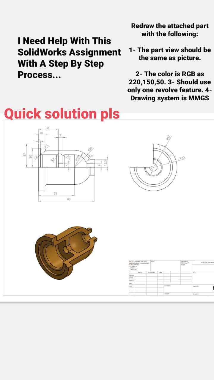 I Need Help With This
the same as picture.
SolidWorks Assignment 1- The part view should be
With A Step By Step
Process...
Quick solution pls
10
31
Pupp
56
88
R20
R27
Redraw the attached part
with the following:
R3
2- The color is RGB as
220,150,50. 3- Should use
only one revolve feature. 4-
Drawing system is MMGS
CHES OVER SIND PACK
KING A
SURFACE
OURANCE
www
www
ANDLA
RA
lows
APPYS
G
GA
GAR
MODE
R30
CHANG
mon
ONG NG
ICARE
DOMOTICALEAN