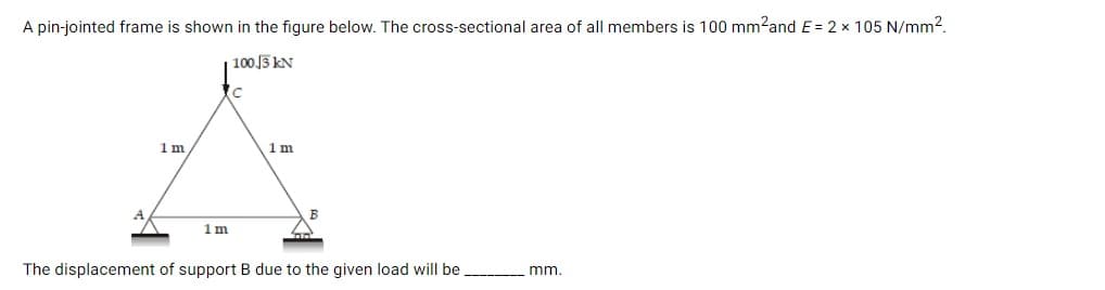 A pin-jointed frame is shown in the figure below. The cross-sectional area of all members is 100 mm?and E = 2 x 105 N/mm2.
100 J3 kN
1m
1m
1 m
The displacement of support B due to the given load will be,
mm.
